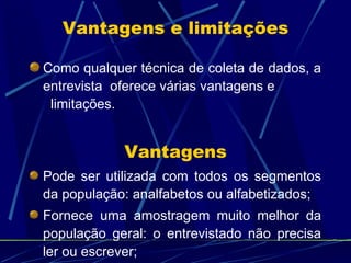 Como qualquer técnica de coleta de dados, a entrevista  oferece várias vantagens e  limitações.  Vantagens e limitações Vantagens Pode ser utilizada com todos os segmentos da população: analfabetos ou alfabetizados; Fornece uma amostragem muito melhor da população geral: o entrevistado não precisa ler ou escrever; 