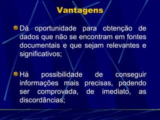 Dá oportunidade para obtenção de dados que não se encontram em fontes documentais e que sejam relevantes e significativos; Há possibilidade de conseguir informações mais precisas, podendo ser comprovada, de imediato, as discordâncias; Vantagens 