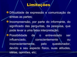 Dificuldade de expressão e comunicação de ambas as partes;  Incompreensão, por parte do informante, do significado das perguntas, da pesquisa, que pode levar a uma falsa interpretação; Possibilidade de o entrevistado ser influenciado, conscientemente ou inconscientemente, pelo questionador, devido a seu aspecto físico, suas atitudes, idéias, opiniões, etc;  Limitações 