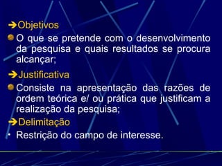  Objetivos O que se pretende com o desenvolvimento da pesquisa e quais resultados se procura alcançar;  Justificativa Consiste na apresentação das razões de ordem teórica e/ ou prática que justificam a realização da pesquisa;   Delimitação Restrição do campo de interesse. 
