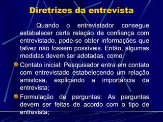Quando o entrevistador consegue estabelecer certa relação de confiança com entrevistado, pode-se obter informações que talvez não fossem possíveis. Então, algumas medidas devem ser adotadas, como: Contato inicial: Pesquisador entra em contato com entrevistado estabelecendo um relação amistosa, explicando a importância da entrevista; Formulação de perguntas: As perguntas devem ser feitas de acordo com o tipo de entrevista; Diretrizes da entrevista 