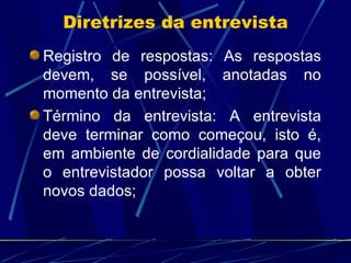 Registro de respostas: As respostas devem, se possível, anotadas no momento da entrevista; Término da entrevista: A entrevista deve terminar como começou, isto é, em ambiente de cordialidade para que o entrevistador possa voltar a obter novos dados; Diretrizes da entrevista 