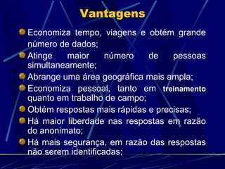 Economiza tempo, viagens e obtém grande número de dados; Atinge maior número de pessoas simultaneamente; Abrange uma área geográfica mais ampla; Economiza pessoal, tanto em  treinamento   quanto em trabalho de campo; Obtém respostas mais rápidas e precisas; Há maior liberdade nas respostas em razão do anonimato; Há mais segurança, em razão das respostas não serem identificadas;  Vantagens 