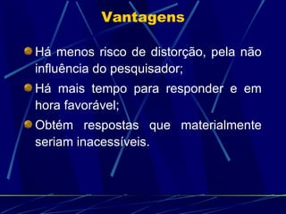 Há menos risco de distorção, pela não influência do pesquisador; Há mais tempo para responder e em hora favorável; Obtém respostas que materialmente seriam inacessíveis.  Vantagens 