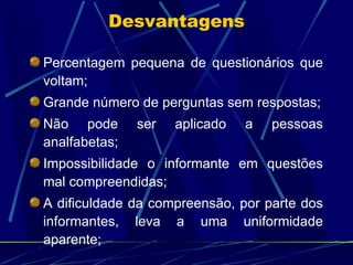 Percentagem pequena de questionários que voltam; Grande número de perguntas sem respostas; Não pode ser aplicado a pessoas analfabetas; Impossibilidade o informante em questões mal compreendidas; A dificuldade da compreensão, por parte dos informantes, leva a uma uniformidade aparente; Desvantagens 