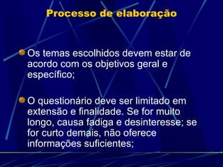 Processo de elaboração Os temas escolhidos devem estar de acordo com os objetivos geral e específico; O questionário deve ser limitado em extensão e finalidade. Se for muito longo, causa fadiga e desinteresse; se for curto demais, não oferece informações suficientes; 