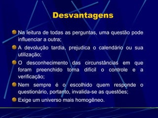 Desvantagens Na leitura de todas as perguntas, uma questão pode influenciar a outra; A devolução tardia, prejudica o calendário ou sua utilização; O desconhecimento das circunstâncias em que foram preenchido torna difícil o controle e a verificação; Nem sempre é o escolhido quem responde o questionário, portanto, invalida-se as questões; Exige um universo mais homogêneo. 
