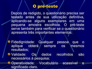 Depois de redigido, o questionário precisa ser testado antes de sua utilização definitiva, aplicando-se alguns exemplares em uma pequena amostra escolhida. O pré-teste serve também para verificar se o questionário apresenta três importantes elementos: Fidedignidade: Qualquer pessoa que o aplique obterá sempre os mesmos resultados;  Validade: Os dados recolhidos são necessários á pesquisa; Operatividade: Vocabulário acessível e significado claro. O pré-teste  