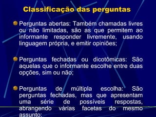 Perguntas abertas: Também chamadas livres ou não limitadas, são as que permitem ao informante responder livremente, usando linguagem própria, e emitir opiniões; Perguntas fechadas ou dicotômicas: São aquelas que o informante escolhe entre duas opções, sim ou não; Perguntas de múltipla escolha: São perguntas fechadas, mas que apresentam uma série de possíveis respostas, abrangendo várias facetas do mesmo assunto; Classificação das perguntas  