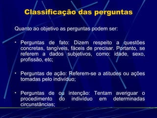 Classificação das perguntas Quanto ao objetivo as perguntas podem ser: Perguntas de fato: Dizem respeito a questões concretas, tangíveis, fáceis de precisar. Portanto, se referem a dados subjetivos, como: idade, sexo, profissão, etc; Perguntas de ação: Referem-se a atitudes ou ações tomadas pelo indivíduo; Perguntas de ou intenção: Tentam averiguar o procedimento do indivíduo em determinadas circunstâncias; 