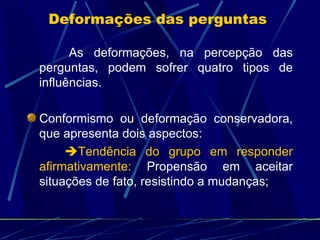 As deformações, na percepção das perguntas, podem sofrer quatro tipos de influências. Conformismo ou deformação conservadora, que apresenta dois aspectos:  Tendência do grupo em responder afirmativamente:  Propensão em aceitar situações de fato, resistindo a mudanças; Deformações das perguntas  
