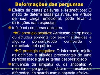 Efeitos de certas palavras e estereótipos: O medo de determinadas palavras, em virtude de sua carga emocional, pode levar a distorções nas respostas; Influência de personalidades;  O prestígio positivo:  Aceitação de opiniões ou atitudes somente por serem atribuídas a alguma personalidade conhecida e respeitada pelo público;  O prestígio negativo:  O informante rejeita as opiniões e atitudes precedentes de uma personalidade que se tenha desprestigiado. Influência da simpatia ou da antipatia: A mesma pergunta obtém resultados diferentes, de acordo com o aspecto afetivo. Deformações das perguntas  