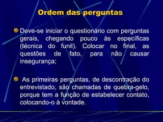 Deve-se iniciar o questionário com perguntas gerais, chegando pouco às específicas (técnica do funil). Colocar no final, as questões de fato, para não causar insegurança; As primeiras perguntas, de descontração do entrevistado, são chamadas de quebra-gelo, porque tem a função de estabelecer contato, colocando-o à vontade. Ordem das perguntas  