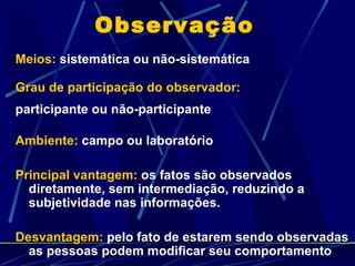 Observação Meios:  sistemática ou não-sistemática Grau de participação do observador:   participante ou não-participante Ambiente:  campo ou laboratório Principal vantagem:  os fatos são observados diretamente, sem intermediação, reduzindo a subjetividade nas informações. Desvantagem:  pelo fato de estarem sendo observadas as pessoas podem modificar seu comportamento 