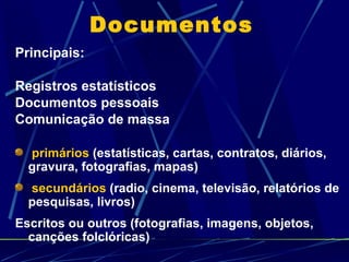 Documentos Principais: Registros estatísticos Documentos pessoais Comunicação de massa primários  (estatísticas, cartas, contratos, diários, gravura, fotografias, mapas)  secundários  (radio, cinema, televisão, relatórios de pesquisas, livros) Escritos ou outros (fotografias, imagens, objetos, canções folclóricas) 