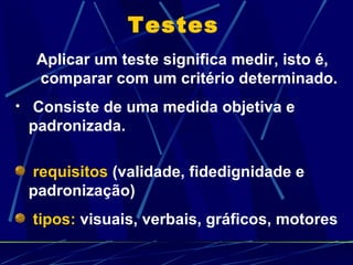 Testes Aplicar um teste significa medir, isto é, comparar com um critério determinado. Consiste de uma medida objetiva e padronizada. requisitos  (validade, fidedignidade e padronização) tipos:  visuais, verbais, gráficos, motores 
