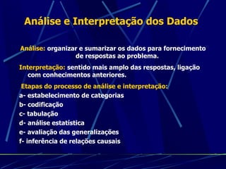 Análise e Interpretação dos Dados Análise:  organizar e sumarizar os dados para fornecimento de respostas ao problema. Interpretação:  sentido mais amplo das respostas, ligação com conhecimentos anteriores. Etapas do processo de análise e interpretação: a- estabelecimento de categorias b- codificação c- tabulação d- análise estatística e- avaliação das generalizações f- inferência de relações causais 