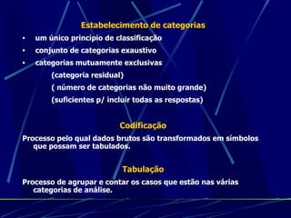 Estabelecimento de categorias um único princípio de classificação conjunto de categorias exaustivo categorias mutuamente exclusivas (categoria residual) ( número de categorias não muito grande) (suficientes p/ incluir todas as respostas) Codificação Processo pelo qual dados brutos são transformados em símbolos que possam ser tabulados. Tabulação Processo de agrupar e contar os casos que estão nas várias categorias de análise. 