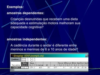 Exemplos: amostras dependentes: Crianças desnutridas que recebem uma dieta adequada e estimulação motora melhoram sua capacidade cognitiva? amostras independentes: A cadência durante o andar é diferente entre meninos e meninas de 6 a 10 anos de idade? 