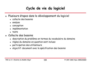 Cycle de vie du logiciel

   Plusieurs étapes dans le développement du logiciel
         collecte des besoins
         analyse
         conception
         implémentation
         tests
   Collecte des besoins
         description du problème en termes du vocabulaire du domaine
         règles du domaine en question sont inclues
         participation des utilisateurs
         objectif: document avec la spécification des besoins




POO en C++:Evolution du Modèle Objet   188                © 1997-2003 Fabio HERNANDEZ
 