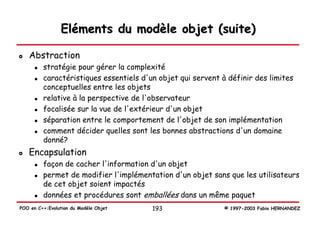 Eléments du modèle objet (suite)

   Abstraction
         stratégie pour gérer la complexité
         caractéristiques essentiels d'un objet qui servent à définir des limites
         conceptuelles entre les objets
         relative à la perspective de l'observateur
         focalisée sur la vue de l'extérieur d'un objet
         séparation entre le comportement de l'objet de son implémentation
         comment décider quelles sont les bonnes abstractions d'un domaine
         donné?
   Encapsulation
         façon de cacher l'information d'un objet
         permet de modifier l'implémentation d'un objet sans que les utilisateurs
         de cet objet soient impactés
         données et procédures sont emballées dans un même paquet
POO en C++:Evolution du Modèle Objet    193                  © 1997-2003 Fabio HERNANDEZ
 