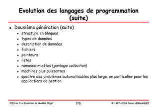 Evolution des langages de programmation
                         (suite)
   Deuxième génération (suite)
         structure en bloques
         types de données
         description de données
         fichiers
         pointeurs
         listes
         ramasse-miettes (garbage collection)
         machines plus puissantes
         spectre des problèmes automatisables plus large, en particulier pour les
         applications de gestion




POO en C++:Evolution du Modèle Objet   178                  © 1997-2003 Fabio HERNANDEZ
 
