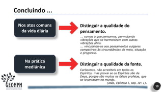 10
Concluindo ...
Nos atos comuns
da vida diária
Na prática
mediúnica
Distinguir a qualidade do
pensamento.
Distinguir a qualidade da fonte.
Caríssimos, não acrediteis em todos os
Espíritos, mas provai se os Espíritos são de
Deus, porque são muitos os falsos profetas, que
se levantaram no mundo.
(João, Epístola I, cap. IV: 1).
... somos o que pensamos, permutando
vibrações que se harmonizam com outras
vibrações afins.
... vinculando-se aos pensamentos vulgares
compatíveis às circunstâncias do meio, situação
e progresso.
 