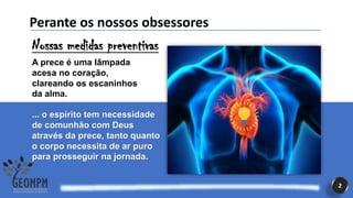 2
Perante os nossos obsessores
Nossas medidas preventivas
A prece é uma lâmpada
acesa no coração,
clareando os escaninhos
da alma.
... o espírito tem necessidade
de comunhão com Deus
através da prece, tanto quanto
o corpo necessita de ar puro
para prosseguir na jornada.
 
