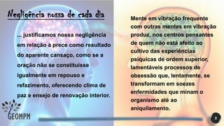 3
Negligência nossa de cada dia
... justificamos nossa negligência
em relação à prece como resultado
do aparente cansaço, como se a
oração não se constituísse
igualmente em repouso e
refazimento, oferecendo clima de
paz e ensejo de renovação interior.
Mente em vibração frequente
com outras mentes em vibração
produz, nos centros pensantes
de quem não está afeito ao
cultivo das experiências
psíquicas de ordem superior,
lamentáveis processos de
obsessão que, lentamente, se
transformam em soezes
enfermidades que minam o
organismo até ao
aniquilamento.
 