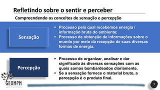 Percepção
7
Refletindo sobre o sentir e perceber
Compreendendo os conceitos de sensação e percepção
Sensação
▪ Processo pelo qual recebemos energia /
informação bruta do ambiente;
▪ Processo de obtenção de informações sobre o
mundo por meio da recepção de suas diversas
formas de energia.
▪ Processo de organizar, analisar e dar
significado às diversas sensações com as
quais somos bombardeados diariamente.
▪ Se a sensação fornece o material bruto, a
percepção é o produto final.
 
