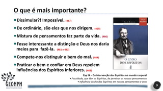 O que é mais importante?
9
Dissimular?! Impossível. (457)
De ordinário, são eles que nos dirigem. (459)
Mistura de pensamentos faz parte da vida. (460)
Fosse interessante a distinção e Deus nos daria
meios para fazê-la. (461 e 462)
Compete-nos distinguir o bem do mal. (464)
Praticar o bem e confiar em Deus repelem
influências dos Espíritos Inferiores. (469)
Cap IX – Da intervenção dos Espíritos no mundo corporal
• Faculdade, que têm os Espíritos, de penetrar os nossos pensamentos
• Influência oculta dos Espíritos em nossos pensamentos e atos
 