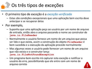 Os três tipos de exceções 
•O primeiro tipo de exceção é a exceção verificada 
–Estas são condições excepcionais que uma aplicação bem escrita deve antecipar e se recuperar delas 
•Por exemplo, 
–Suponha que uma aplicação peça ao usuário por um nome de arquivo de entrada, então abra o arquivo passando o nome ao construtor de java.io.FileReader 
–Normalmente o usuário fornece um nome de um arquivo que possa ser lido e que exista, assim a construção do objeto FileReader é bem sucedida e a execução da aplicação procede normalmente 
–Mas algumas vezes o usuário pode fornecer um nome de um arquivo que não exista e o construtor lança java.io.FileNotFoundException 
–Um programa bem escrito irá capturar esta exceção e notificar o usuário do erro, possibilitando que ele entre com um nome de arquivo correto  