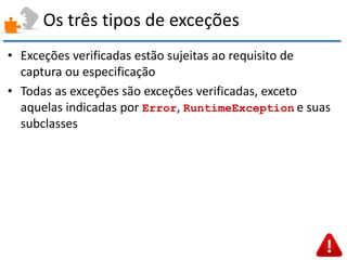 Os três tipos de exceções 
•Exceções verificadas estão sujeitas ao requisito de captura ou especificação 
•Todas as exceções são exceções verificadas, exceto aquelas indicadas por Error, RuntimeException e suas subclasses  