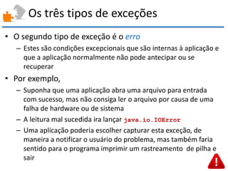 Os três tipos de exceções 
•O segundo tipo de exceção é o erro 
–Estes são condições excepcionais que são internas à aplicação e que a aplicação normalmente não pode antecipar ou se recuperar 
•Por exemplo, 
–Suponha que uma aplicação abra uma arquivo para entrada com sucesso, mas não consiga ler o arquivo por causa de uma falha de hardware ou de sistema 
–A leitura mal sucedida ira lançar java.io.IOError 
–Uma aplicação poderia escolher capturar esta exceção, de maneira a notificar o usuário do problema, mas também faria sentido para o programa imprimir um rastreamento de pilha e sair  
