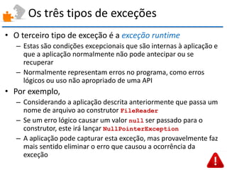 Os três tipos de exceções 
•O terceiro tipo de exceção é a exceção runtime 
–Estas são condições excepcionais que são internas à aplicação e que a aplicação normalmente não pode antecipar ou se recuperar 
–Normalmente representam erros no programa, como erros lógicos ou uso não apropriado de uma API 
•Por exemplo, 
–Considerando a aplicação descrita anteriormente que passa um nome de arquivo ao construtor FileReader 
–Se um erro lógico causar um valor null ser passado para o construtor, este irá lançar NullPointerException 
–A aplicação pode capturar esta exceção, mas provavelmente faz mais sentido eliminar o erro que causou a ocorrência da exceção  