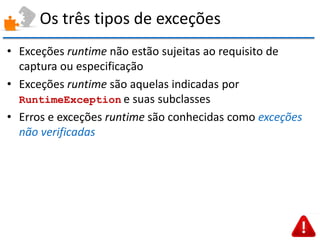 Os três tipos de exceções 
•Exceções runtime não estão sujeitas ao requisito de captura ou especificação 
•Exceções runtime são aquelas indicadas por RuntimeException e suas subclasses 
•Erros e exceções runtime são conhecidas como exceções não verificadas  