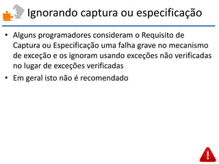 Ignorando captura ou especificação 
•Alguns programadores consideram o Requisito de Captura ou Especificação uma falha grave no mecanismo de exceção e os ignoram usando exceções não verificadas no lugar de exceções verificadas 
•Em geral isto não é recomendado  