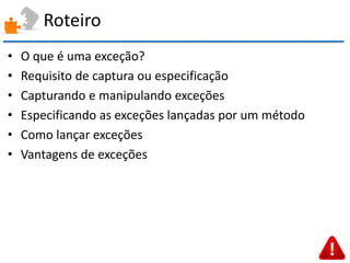 Roteiro 
•O que é uma exceção? 
•Requisito de captura ou especificação 
•Capturando e manipulando exceções 
•Especificando as exceções lançadas por um método 
•Como lançar exceções 
•Vantagens de exceções  
