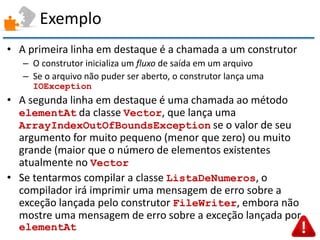 Exemplo 
•A primeira linha em destaque é a chamada a um construtor 
–O construtor inicializa um fluxo de saída em um arquivo 
–Se o arquivo não puder ser aberto, o construtor lança uma IOException 
•A segunda linha em destaque é uma chamada ao método elementAt da classe Vector, que lança uma ArrayIndexOutOfBoundsException se o valor de seu argumento for muito pequeno (menor que zero) ou muito grande (maior que o número de elementos existentes atualmente no Vector 
•Se tentarmos compilar a classe ListaDeNumeros, o compilador irá imprimir uma mensagem de erro sobre a exceção lançada pelo construtor FileWriter, embora não mostre uma mensagem de erro sobre a exceção lançada por elementAt  
