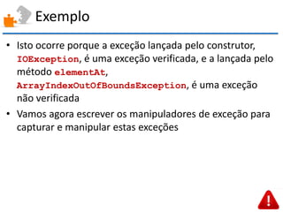 Exemplo 
•Isto ocorre porque a exceção lançada pelo construtor, IOException, é uma exceção verificada, e a lançada pelo método elementAt, ArrayIndexOutOfBoundsException, é uma exceção não verificada 
•Vamos agora escrever os manipuladores de exceção para capturar e manipular estas exceções  