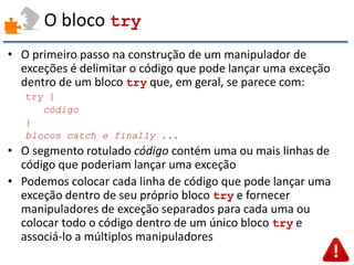 O bloco try 
•O primeiro passo na construção de um manipulador de exceções é delimitar o código que pode lançar uma exceção dentro de um bloco try que, em geral, se parece com: 
try { 
código 
} 
blocos catch e finally ... 
•O segmento rotulado código contém uma ou mais linhas de código que poderiam lançar uma exceção 
•Podemos colocar cada linha de código que pode lançar uma exceção dentro de seu próprio bloco try e fornecer manipuladores de exceção separados para cada uma ou colocar todo o código dentro de um único bloco try e associá-lo a múltiplos manipuladores  