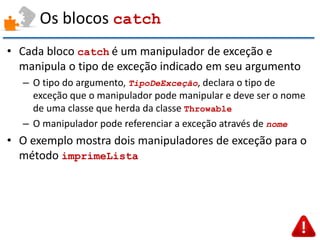 Os blocos catch 
•Cada bloco catch é um manipulador de exceção e manipula o tipo de exceção indicado em seu argumento 
–O tipo do argumento, TipoDeExceção, declara o tipo de exceção que o manipulador pode manipular e deve ser o nome de uma classe que herda da classe Throwable 
–O manipulador pode referenciar a exceção através de nome 
•O exemplo mostra dois manipuladores de exceção para o método imprimeLista  