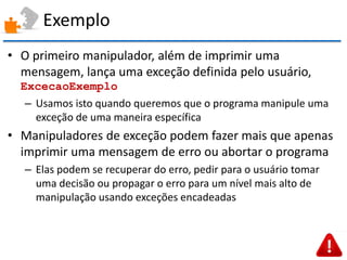 Exemplo 
•O primeiro manipulador, além de imprimir uma mensagem, lança uma exceção definida pelo usuário, ExcecaoExemplo 
–Usamos isto quando queremos que o programa manipule uma exceção de uma maneira específica 
•Manipuladores de exceção podem fazer mais que apenas imprimir uma mensagem de erro ou abortar o programa 
–Elas podem se recuperar do erro, pedir para o usuário tomar uma decisão ou propagar o erro para um nível mais alto de manipulação usando exceções encadeadas  