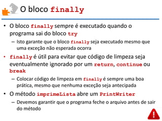 O bloco finally 
•O bloco finally sempre é executado quando o programa sai do bloco try 
–Isto garante que o bloco finally seja executado mesmo que uma exceção não esperada ocorra 
•finally é útil para evitar que código de limpeza seja eventualmente ignorado por um return, continue ou break 
–Colocar código de limpeza em finally é sempre uma boa prática, mesmo que nenhuma exceção seja antecipada 
•O método imprimeLista abre um PrintWriter 
–Devemos garantir que o programa feche o arquivo antes de sair do método  