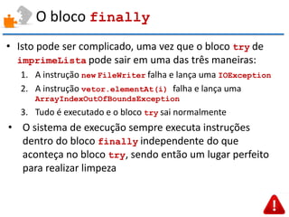O bloco finally 
•Isto pode ser complicado, uma vez que o bloco try de imprimeLista pode sair em uma das três maneiras: 
1.A instrução new FileWriter falha e lança uma IOException 
2.A instrução vetor.elementAt(i) falha e lança uma ArrayIndexOutOfBoundsException 
3.Tudo é executado e o bloco try sai normalmente 
•O sistema de execução sempre executa instruções dentro do bloco finally independente do que aconteça no bloco try, sendo então um lugar perfeito para realizar limpeza  