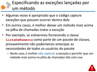 Especificando as exceções lançadas por um método 
•Algumas vezes é apropriado que o código capture exceções que possam ocorrer dentro dele 
•Em outros casos, é melhor deixar um método mais acima na pilha de chamadas tratar a exceção 
•Por exemplo, se estivermos fornecendo a classe ListaDeNumeros como parte de um pacote de classes, provavelmente não poderíamos antecipar as necessidades de todos os usuários do pacote 
–Neste caso, é melhor não capturar a exceção e permitir que um método mais acima na pilha de chamadas lide com isso  