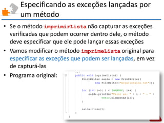 Especificando as exceções lançadas por um método 
•Se o método imprimirLista não capturar as exceções verificadas que podem ocorrer dentro dele, o método deve especificar que ele pode lançar essas exceções 
•Vamos modificar o método imprimeLista original para especificar as exceções que podem ser lançadas, em vez de capturá-las 
•Programa original:  