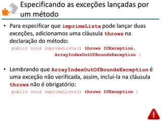 Especificando as exceções lançadas por um método 
•Para especificar que imprimeLista pode lançar duas exceções, adicionamos uma cláusula throws na declaração do método: 
public void imprimeLista() throws IOException, 
ArrayIndexOutOfBoundsException { 
•Lembrando que ArrayIndexOutOfBoundsException é uma exceção não verificada, assim, incluí-la na cláusula throws não é obrigatório: 
public void imprimeLista() throws IOException {  
