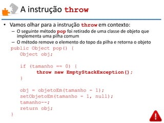 A instrução throw 
•Vamos olhar para a instrução throw em contexto: 
–O seguinte método pop foi retirado de uma classe de objeto que implementa uma pilha comum 
–O método remove o elemento do topo da pilha e retorna o objeto 
public Object pop() { 
Object obj; 
if (tamanho == 0) { 
throw new EmptyStackException(); 
} 
obj = objetoEm(tamanho - 1); 
setObjetoEm(tamanho - 1, null); 
tamanho--; 
return obj; 
}  
