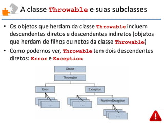 A classe Throwable e suas subclasses 
•Os objetos que herdam da classe Throwable incluem descendentes diretos e descendentes indiretos (objetos que herdam de filhos ou netos da classe Throwable) 
•Como podemos ver, Throwable tem dois descendentes diretos: Error e Exception  